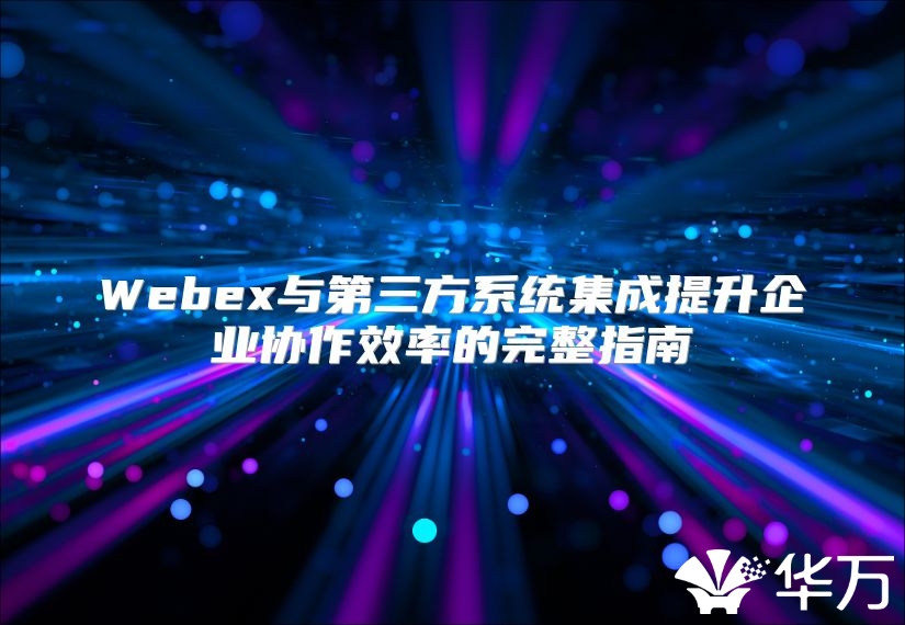 Webex与第三方系统集成提升企业协作效率的完整指南