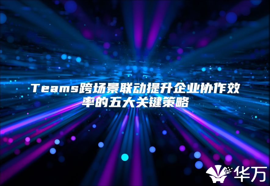 Teams跨场景联动提升企业协作效率的五大关键策略
