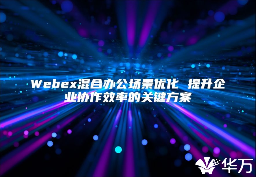 Webex混合办公场景优化 提升企业协作效率的关键方案