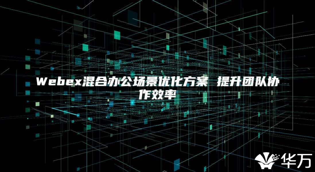 Webex混合办公场景优化方案 提升团队协作效率