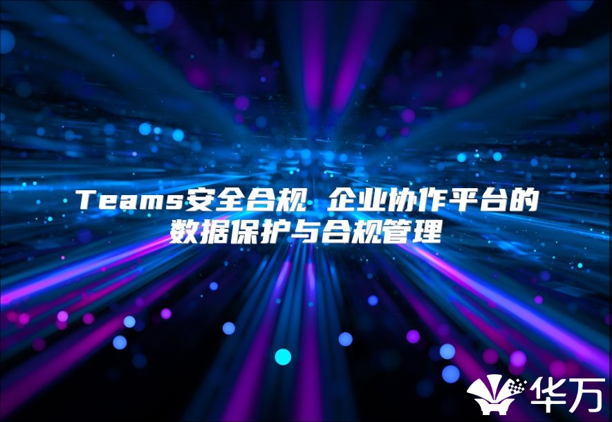 Teams安全合规 企业协作平台的数据保护与合规管理