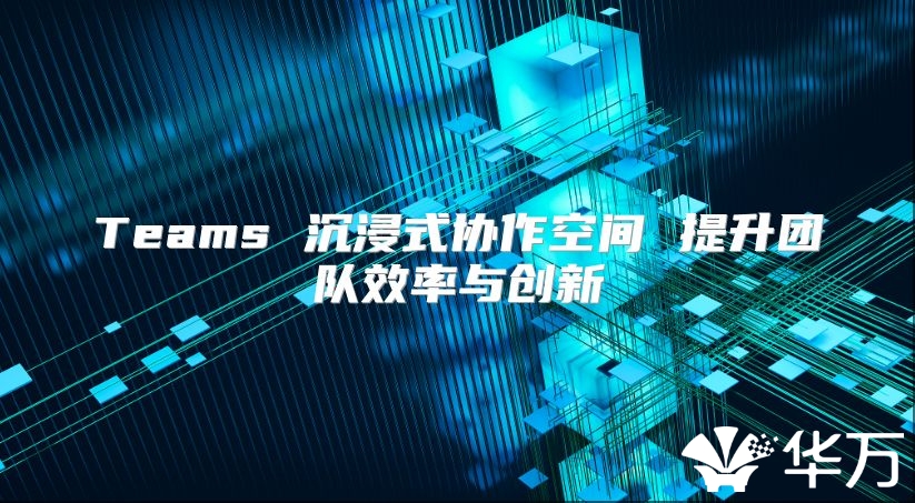Teams 沉浸式协作空间 提升团队效率与创新