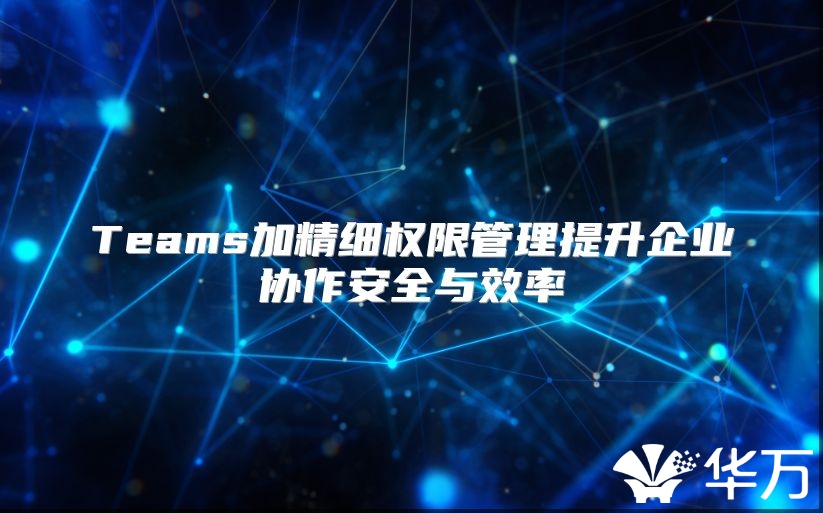 Teams加精细权限管理提升企业协作安全与效率